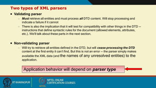 Two types of XML parsers
 Validating parser
– Must retrieve all entities and must process all DTD content. Will stop processing and
indicate a failure if it cannot
– There is also the implication that it will test for compatibility with other things in the DTD --
instructions that define syntactic rules for the document (allowed elements, attributes,
etc.). We’ll talk about these parts in the next section.
 Non-validating parser
– Will try to retrieve all entities defined in the DTD, but will cease processing the DTD
content at the first entity it can’t find, But this is not an error -- the parser simply makes
available the XML data (and the names of any unresolved entities) to the
application.
Application behavior will depend on parser type
16
 