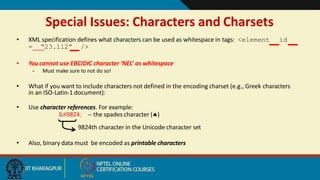 Special Issues: Characters and Charsets
• XML specification defines what characters can be used as whitespace in tags: <element id
= “23.112” />
• You cannot use EBCIDIC character ‘NEL’ as whitespace
– Must make sure to not do so!
• What if you want to include characters not defined in the encoding charset (e.g., Greek characters
in an ISO-Latin-1 document):
• Use character references. For example:
♠ -- the spades character ()
9824th character in the Unicode character set
• Also, binary data must be encoded as printable characters
18
 