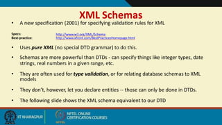 XML Schemas
2
• A new specification (2001) for specifying validation rules for XML
Specs:
Best-practice:
http://www.w3.org/XML/Schema
http://www.xfront.com/BestPracticesHomepage.html
• Uses pure XML (no special DTD grammar) to do this.
• Schemas are more powerful than DTDs - can specify things like integer types, date
strings, real numbers in a given range, etc.
• They are often used for type validation, or for relating database schemas to XML
models
• They don’t, however, let you declare entities -- those can only be done in DTDs.
• The following slide shows the XML schema equivalent to our DTD
 