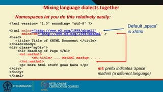 Mixing language dialects together
xmlns:mt="http://www.w3.org/1998/mathml” >
<head>
<title> Title of XHTML Document </title>
</head><body>
<div class="myDiv">
<h1> Heading of Page </h1>
<mt:mathml>
<mt:title> ... MathML markup . . .
</mt:mathml>
<p> more html stuff goes here </p>
</div>
</body>
</html>
mt: prefix indicates ‘space’
mathml (a different language)
Default „space‟
is xhtml
Namespaces let you do this relatively easily:
<?xml version= "1.0" encoding= "utf-8" ?>
<html xmlns="http://www.w3.org/1999/xhtml1"
5
 