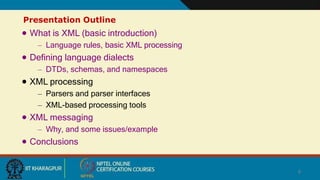 6
Presentation Outline
 What is XML (basic introduction)
– Language rules, basic XML processing
 Defining language dialects
– DTDs, schemas, and namespaces
 XML processing
– Parsers and parser interfaces
– XML-based processing tools
 XML messaging
– Why, and some issues/example
 Conclusions
 
