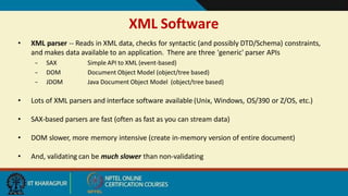 XML Software
7
• XML parser -- Reads in XML data, checks for syntactic (and possibly DTD/Schema) constraints,
and makes data available to an application. There are three 'generic' parser APIs
– SAX
– DOM
– JDOM
Simple API to XML (event-based)
Document Object Model (object/tree based)
Java Document Object Model (object/tree based)
• Lots of XML parsers and interface software available (Unix, Windows, OS/390 or Z/OS, etc.)
• SAX-based parsers are fast (often as fast as you can stream data)
• DOM slower, more memory intensive (create in-memory version of entire document)
• And, validating can be much slower than non-validating
 