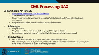 XML Processing: SAX
8
A) SAX: Simple API for XML
– http://www.megginson.com/SAX/index.html
– An event-based interface
– Parser reports events whenever it sees a tag/attribute/text node/unresolved external
entity/other
– Programmer attaches “event handlers” to handle the event
• Advantages
– Simple to use
– Very fast (not doing very much before you get the tags and data)
– Low memory footprint (doesn’t read an XML document entirely into memory)
• Disadvantages
– Not doing very much for you -- you have to do everything yourself
– Not useful if you have to dynamically modify the document once it’s in memory (since you’ll
have to do all the work to put it in memory yourself!)
 