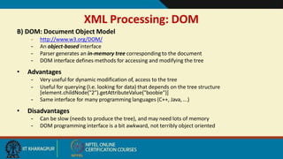 XML Processing: DOM
9
B) DOM: Document Object Model
– http://www.w3.org/DOM/
– An object-based interface
– Parser generates an in-memory tree corresponding to the document
– DOM interface defines methods for accessing and modifying the tree
• Advantages
– Very useful for dynamic modification of, access to the tree
– Useful for querying (I.e. looking for data) that depends on the tree structure
[element.childNode("2").getAttributeValue("boobie")]
– Same interface for many programming languages (C++, Java, ...)
• Disadvantages
– Can be slow (needs to produce the tree), and may need lots of memory
– DOM programming interface is a bit awkward, not terribly object oriented
 