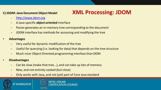 XML Processing: JDOM
11
C) JDOM: Java Document Object Model
– http://www.jdom.org
– A Java-specific object-oriented interface
– Parser generates an in-memory tree corresponding to the document
– JDOM interface has methods for accessing and modifying the tree
• Advantages
– Very useful for dynamic modification of the tree
– Useful for querying (I.e. looking for data) that depends on the tree structure
– Much nicer Object Oriented programming interface than DOM
• Disadvantages
– Can be slow (make that tree...), and can take up lots of memory
– New, and not entirely cooked (but close)
– Only works with Java, and not (yet) part of Core Java standard
 
