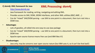 XML Processing: dom4j
12
C) dom4j: XML framework for Java
– http://www.dom4j.org
– Java framework for reading, writing, navigating and editing XML.
– Provides access to SAX, DOM, JDOM interfaces, and other XML utilities (XSLT, JAXP, …)
– Can do “mixed” SAX/DOM parsing -- use SAX to one point in a document, then turn rest into a
DOM tree.
• Advantages
– Lots of goodies, all rolled into one easy-to-use Java package
– Can do “mixed” SAX/DOM parsing -- use SAX to one point in a document, then turn rest into a
DOM tree
– Apache open source license means free use (and IBM likes it!)
• Disadvantages
– Java only; may be concerns over open source nature (but IBM uses it, so it can’t be that bad!)
 