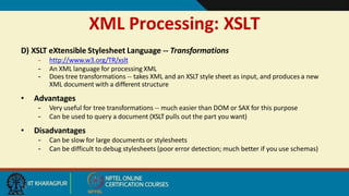 XML Processing: XSLT
15
D) XSLT eXtensible Stylesheet Language -- Transformations
– http://www.w3.org/TR/xslt
– An XML language for processing XML
– Does tree transformations -- takes XML and an XSLT style sheet as input, and produces a new
XML document with a different structure
• Advantages
– Very useful for tree transformations -- much easier than DOM or SAX for this purpose
– Can be used to query a document (XSLT pulls out the part you want)
• Disadvantages
– Can be slow for large documents or stylesheets
– Can be difficult to debug stylesheets (poor error detection; much better if you use schemas)
 