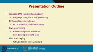 Presentation Outline
17
• What is XML (basic introduction)
– Language rules, basic XML processing
• Defining language dialects
– DTDs, schemas, and namespaces
• XML processing
– Parsers and parser interfaces
– XML-based processing tools
• XML messaging
– Why, and some issues/example
 