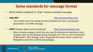 Some standards for message format
20
• Define dialects designed to “wrap” remote invocation messages
• XML-RPC http://www.xmlrpc.com
– Very simple way of encoding function/method call name, and passed
parameters, in an XML message.
• SOAP (Simple object access protocol) http://www.soapware.org
– More complex wrapper, which lets you specify schemas for interfaces; more
complex rules for handling/proxying messages, etc. This is a core component
of Microsoft’s .NET strategy, and is integrated into more recent versions of
Websphere and other commercial packages.
 