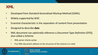 XML
• Developed from Standard Generalized Markup Method (SGML)
• Widely supported by W3C
• Essential characteristic is the separation of content from presentation
• Designed to describe data
• XML document can optionally reference a Document Type Definition (DTD),
also called a Schema
• XML parser checks syntax
• If an XML document adheres to the structure of the schema it is valid
18
 