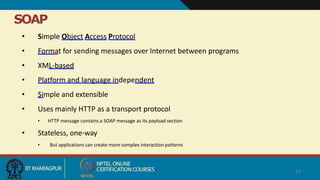 SOAP
23
• Simple Object Access Protocol
• Format for sending messages over Internet between programs
• XML-based
• Platform and language independent
• Simple and extensible
• Uses mainly HTTP as a transport protocol
• HTTP message contains a SOAP message as its payload section
• Stateless, one-way
• But applications can create more complex interaction patterns
 