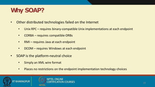 W
hy SOAP?
28
• Other distributed technologies failed on the Internet
• Unix RPC – requires binary-compatible Unix implementations at each endpoint
• CORBA – requires compatible ORBs
• RMI – requires Java at each endpoint
• DCOM – requires Windows at each endpoint
• SOAP is the platform-neutral choice
• Simply an XML wire format
• Places no restrictions on the endpoint implementation technology choices
 