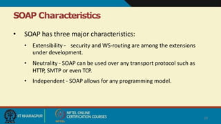 SOAP Characteristics
29
• SOAP has three major characteristics:
• Extensibility – security and WS-routing are among the extensions
under development.
• Neutrality - SOAP can be used over any transport protocol such as
HTTP, SMTP or even TCP.
• Independent - SOAP allows for any programming model.
 