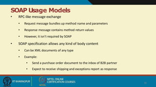 SOAP Usage Models
30
• RPC-like message exchange
• Request message bundles up method name and parameters
• Response message contains method return values
• However, it isn’t required by SOAP
• SOAP specification allows any kind of body content
• Can be XML documents of any type
• Example:
• Send a purchase order document to the inbox of B2B partner
• Expect to receive shipping and exceptions report as response
 