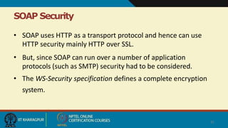 SOAP Security
31
• SOAP uses HTTP as a transport protocol and hence can use
HTTP security mainly HTTP over SSL.
• But, since SOAP can run over a number of application
protocols (such as SMTP) security had to be considered.
• The WS-Security specification defines a complete encryption
system.
 