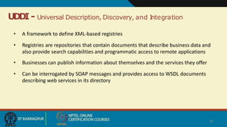 UDDI - Universal Description, Discovery, and Integration
36
• A framework to define XML-based registries
• Registries are repositories that contain documents that describe business data and
also provide search capabilities and programmatic access to remote applications
• Businesses can publish information about themselves and the services they offer
• Can be interrogated by SOAP messages and provides access to WSDL documents
describing web services in its directory
 