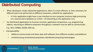 Distributed Computing
4
• When developers create substantial applications, often it is more efficient, or even necessary, for
different task to be performed on different computers, called N-tier applications:
• A 3-tier application might have a user interface on one computer, business-logic processing
on a second and a database on a third – all interacting as the application runs.
• For distributed applications to function correctly, application components, e.g. programming
objects, executing on different computers throughout a network must be able to communicate.
E.g.: DCE, CORBA, DCOM, RMI etc.
• Interoperability:
• Ability to communicate and share data with software from different vendors and platforms
• Limited among conventional proprietary distributed computing technologies
 