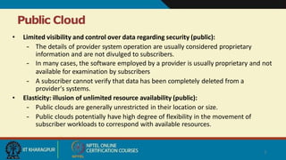 Public Cloud
7
• Limited visibility and control over data regarding security (public):
– The details of provider system operation are usually considered proprietary
information and are not divulged to subscribers.
– In many cases, the software employed by a provider is usually proprietary and not
available for examination by subscribers
– A subscriber cannot verify that data has been completely deleted from a
provider's systems.
• Elasticity: illusion of unlimited resource availability (public):
– Public clouds are generally unrestricted in their location or size.
– Public clouds potentially have high degree of flexibility in the movement of
subscriber workloads to correspond with available resources.
 