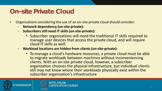 On-site Private Cloud
12
• Organizations considering the use of an on-site private cloud should consider:
– Network dependency (on-site-private):
– Subscribers still need IT skills (on-site-private):
• Subscriber organizations will need the traditional IT skills required to
manage user devices that access the private cloud, and will require
cloud IT skills as well.
– Workload locations are hidden from clients (on-site-private):
• To manage a cloud's hardware resources, a private cloud must be able
to migrate workloads between machines without inconveniencing
clients. With an on-site private cloud, however, a subscriber
organization chooses the physical infrastructure, but individual clients
still may not know where their workloads physically exist within the
subscriber organization's infrastructure
 