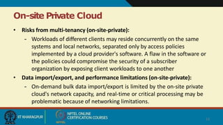 On-site Private Cloud
13
• Risks from multi-tenancy (on-site-private):
– Workloads of different clients may reside concurrently on the same
systems and local networks, separated only by access policies
implemented by a cloud provider's software. A flaw in the software or
the policies could compromise the security of a subscriber
organization by exposing client workloads to one another
• Data import/export, and performance limitations (on-site-private):
– On-demand bulk data import/export is limited by the on-site private
cloud's network capacity, and real-time or critical processing may be
problematic because of networking limitations.
 