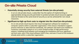 On-site Private Cloud
14
• Potentially strong security from external threats (on-site-private):
– In an on-site private cloud, a subscriber has the option of implementing an
appropriately strong security perimeter to protect private cloud resources against
external threats to the same level of security as can be achieved for non-cloud
resources.
• Significant-to-high up-front costs to migrate into the cloud (on-site-private):
– An on-site private cloud requires that cloud management software be installed on
computer systems within a subscriber organization. If the cloud is intended to support
process-intensive or data-intensive workloads, the software will need to be installed on
numerous commodity systems or on a more limited number of high-performance
systems. Installing cloud software and managing the installations will incur significant
up-front costs, even if the cloud software itself is free, and even if much of the hardware
already exists within a subscriber organization.
 