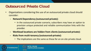 Outsourced Private Cloud
17
• Organizations considering the use of an outsourced private cloud should
consider:
– Network Dependency (outsourced-private):
• In the outsourced private scenario, subscribers may have an option to
provision unique protected and reliable communication links with the
provider.
– Workload locations are hidden from clients (outsourced-private):
– Risks from multi-tenancy (outsourced-private):
• The implications are the same as those for an on-site private cloud.
 