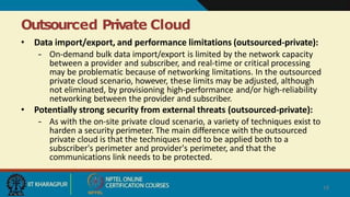 Outsourced Private Cloud
18
• Data import/export, and performance limitations (outsourced-private):
– On-demand bulk data import/export is limited by the network capacity
between a provider and subscriber, and real-time or critical processing
may be problematic because of networking limitations. In the outsourced
private cloud scenario, however, these limits may be adjusted, although
not eliminated, by provisioning high-performance and/or high-reliability
networking between the provider and subscriber.
• Potentially strong security from external threats (outsourced-private):
– As with the on-site private cloud scenario, a variety of techniques exist to
harden a security perimeter. The main difference with the outsourced
private cloud is that the techniques need to be applied both to a
subscriber's perimeter and provider's perimeter, and that the
communications link needs to be protected.
 