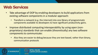 Web Services
6
• Take advantage of OOP by enabling developers to build applications from
existing software components in a modular approach:
• Transform a network (e.g. the Internet) into one library of programmatic
components available to developers to have significant productivity gains.
• Improve distributed computing interoperability by using open (non-
proprietary) standards that can enable (theoretically) any two software
components to communicate:
• Also they are easier to debug because they are text-based, rather than binary,
communication protocols
 
