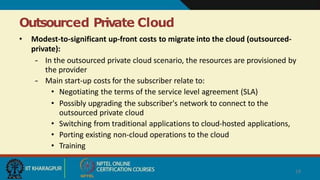 Outsourced Private Cloud
19
• Modest-to-significant up-front costs to migrate into the cloud (outsourced-
private):
– In the outsourced private cloud scenario, the resources are provisioned by
the provider
– Main start-up costs for the subscriber relate to:
• Negotiating the terms of the service level agreement (SLA)
• Possibly upgrading the subscriber's network to connect to the
outsourced private cloud
• Switching from traditional applications to cloud-hosted applications,
• Porting existing non-cloud operations to the cloud
• Training
 