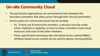 On-site Community Cloud
23
• The participant organizations are connected via links between the
boundary controllers that allow access through their security perimeters
• Access policy of a community cloud may be complex
– Ex. :if there are N community members, a decision must be made,
either implicitly or explicitly, on how to share a member's local cloud
resources with each of the other members
– Policy specification techniques like role-based access control (RBAC),
attribute-based access control can be used to express sharing policies.
 