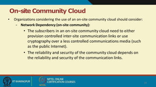 On-site Community Cloud
24
• Organizations considering the use of an on-site community cloud should consider:
– Network Dependency (on-site community):
• The subscribers in an on-site community cloud need to either
provision controlled inter-site communication links or use
cryptography over a less controlled communications media (such
as the public Internet).
• The reliability and security of the community cloud depends on
the reliability and security of the communication links.
 
