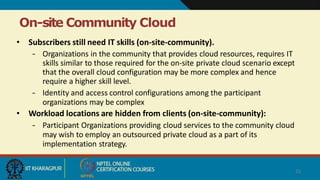 On-site Community Cloud
25
• Subscribers still need IT skills (on-site-community).
– Organizations in the community that provides cloud resources, requires IT
skills similar to those required for the on-site private cloud scenario except
that the overall cloud configuration may be more complex and hence
require a higher skill level.
– Identity and access control configurations among the participant
organizations may be complex
• Workload locations are hidden from clients (on-site-community):
– Participant Organizations providing cloud services to the community cloud
may wish to employ an outsourced private cloud as a part of its
implementation strategy.
 