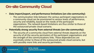 On-site Community Cloud
26
• Data import/export, and performance limitations (on-site-community):
– The communication links between the various participant organizations in
a community cloud can be provisioned to various levels of performance,
security and reliability, based on the needs of the participant
organizations. The network-based limitations are thus similar to those of
the outsourced-private cloud scenario.
• Potentially strong security from external threats (on-site-community):
– The security of a community cloud from external threats depends on the
security of all the security perimeters of the participant organizations and
the strength of the communications links. These dependencies are
essentially similar to those of the outsourced private cloud scenario, but
with possibly more links and security perimeters.
 
