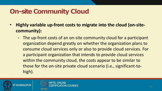 On-site Community Cloud
27
• Highly variable up-front costs to migrate into the cloud (on-site-
community):
– The up-front costs of an on-site community cloud for a participant
organization depend greatly on whether the organization plans to
consume cloud services only or also to provide cloud services. For
a participant organization that intends to provide cloud services
within the community cloud, the costs appear to be similar to
those for the on-site private cloud scenario (i.e., significant-to-
high).
 
