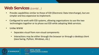 Web Services (contd…)
7
• Provide capabilities similar to those of EDI (Electronic Data Interchange), but are
simpler and less expensive to implement.
• Configured to work with EDI systems, allowing organisations to use the two
technologies together or to phase out EDI while adopting Web services.
• Unlike WWW
• Separates visual from non-visual components
• Interactions may be either through the browser or through a desktop client
(Java Swing, Python, Windows, etc.)
 