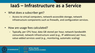 IaaS – Infrastructure as a Service
2
• What does a subscriber get?
– Access to virtual computers, network-accessible storage, network
infrastructure components such as firewalls, and configuration services.
• How are usage fees calculated?
– Typically, per CPU hour, data GB stored per hour, network bandwidth
consumed, network infrastructure used (e.g., IP addresses) per hour,
value-added services used (e.g., monitoring, automatic scaling)
 