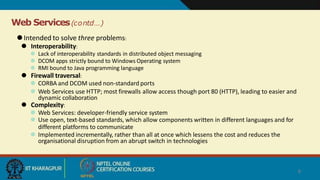 Web Services(contd…)
8
⚫Intended to solve three problems:
⚫ Interoperability:
⚫ Lack of interoperability standards in distributed object messaging
⚫ DCOM apps strictly bound to Windows Operating system
⚫ RMI bound to Java programming language
⚫ Firewall traversal:
⚫ CORBA and DCOM used non-standard ports
⚫ Web Services use HTTP; most firewalls allow access though port 80 (HTTP), leading to easier and
dynamic collaboration
⚫ Complexity:
⚫ Web Services: developer-friendly service system
⚫ Use open, text-based standards, which allow components written in different languages and for
different platforms to communicate
⚫ Implemented incrementally, rather than all at once which lessens the cost and reduces the
organisational disruption from an abrupt switch in technologies
 