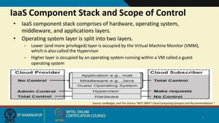 IaaS Component Stack and Scope of Control
• IaaS component stack comprises of hardware, operating system,
middleware, and applications layers.
• Operating system layer is split into two layers.
– Lower (and more privileged) layer is occupied by the Virtual Machine Monitor (VMM),
which is also called the Hypervisor
– Higher layer is occupied by an operating system running within a VM called a guest
operating system
Source: LeeBadger, and Tim Grance “NIST DRAFT Cloud Computing Synopsis and Recommendations “
4
 