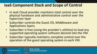IaaS Component Stack and Scope of Control
5
• In IaaS Cloud provider maintains total control over the
physical hardware and administrative control over the
hypervisor layer
• Subscriber controls the Guest OS, Middleware and
Applications layers.
• Subscriber is free (using the provider's utilities) to load any
supported operating system software desired into the VM.
• Subscriber typically maintains complete control over the
operation of the guest operating system in each VM.
 