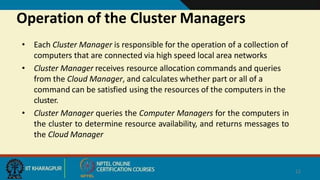 Operation of the Cluster Managers
12
• Each Cluster Manager is responsible for the operation of a collection of
computers that are connected via high speed local area networks
• Cluster Manager receives resource allocation commands and queries
from the Cloud Manager, and calculates whether part or all of a
command can be satisfied using the resources of the computers in the
cluster.
• Cluster Manager queries the Computer Managers for the computers in
the cluster to determine resource availability, and returns messages to
the Cloud Manager
 