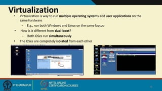 Virtualization
• Virtualization is way to run multiple operating systems and user applications on the
same hardware
– E.g., run both Windows and Linux on the same laptop
• How is it different from dual-boot?
– Both OSes run simultaneously
• The OSes are completely isolated from each other
16
 