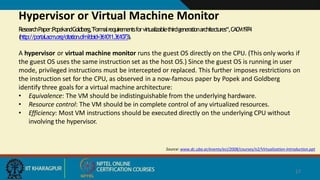 Source: www.dc.uba.ar/events/eci/2008/courses/n2/Virtualization-Introduction.ppt
17
Hypervisor or Virtual Machine Monitor
ResearchPaper:PopekandGoldberg,"Formalrequirementsforvirtualizablethirdgenerationarchitectures“,CACM1974
(http://portal.acm.org/citation.cfm?doid=361011.361073).
A hypervisor or virtual machine monitor runs the guest OS directly on the CPU. (This only works if
the guest OS uses the same instruction set as the host OS.) Since the guest OS is running in user
mode, privileged instructions must be intercepted or replaced. This further imposes restrictions on
the instruction set for the CPU, as observed in a now-famous paper by Popek and Goldberg
identify three goals for a virtual machine architecture:
• Equivalence: The VM should be indistinguishable from the underlying hardware.
• Resource control: The VM should be in complete control of any virtualized resources.
• Efficiency: Most VM instructions should be executed directly on the underlying CPU without
involving the hypervisor.
 
