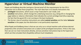 Hypervisor or Virtual Machine Monitor
18
Source: www.dc.uba.ar/events/eci/2008/courses/n2/Virtualization-Introduction.ppt
Popek and Goldberg describe (and give a formal proof of) the requirements for the CPU's
instruction set to allow these properties. The main idea here is to classify instructions into
• privileged instructions, which cause a trap if executed in user mode, and
• sensitive instructions, which change the underlying resources (e.g. doing I/O or changing the
page tables) or observe information that indicates the current privilege level (thus exposing
the fact that the guest OS is not running on the bare hardware).
• The former class of sensitive instructions are called control sensitive and the latter behavior
sensitive in the paper, but the distinction is not particularly important.
What Popek and Goldberg show is that we can only run a virtual machine with all three desired
properties if the sensitive instructions are a subset of the privileged instructions. If this is the case,
then we can run most instructions directly, and any sensitive instructions trap to the hypervisor
which can then emulate them (hopefully without much slowdown).
 