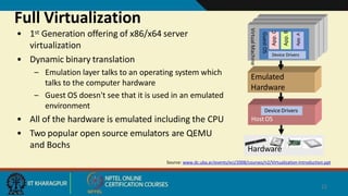 Full Virtualization
• 1st Generation offering of x86/x64 server
virtualization
• Dynamic binary translation
– Emulation layer talks to an operating system which
talks to the computer hardware
– Guest OS doesn't see that it is used in an emulated
environment
• All of the hardware is emulated including the CPU
• Two popular open source emulators are QEMU
and Bochs
Emulated
Hardware
Virtual
Machine
Guest
OS
Device Drivers
App.
A
App.
B
App.
C
Hardware
Host OS
Device Drivers
Source: www.dc.uba.ar/events/eci/2008/courses/n2/Virtualization-Introduction.ppt
22
 