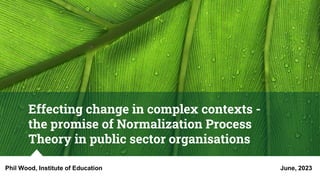 Effecting change in complex contexts -
the promise of Normalization Process
Theory in public sector organisations
Phil Wood, Institute of Education June, 2023
 