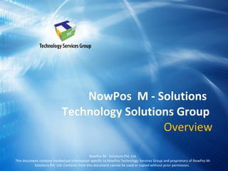 NowPos  M - Solutions  Technology Solutions Group  Overview NowPos M - Solutions Pvt. Ltd. This document contains intellectual information specific to NowPos Technology Services Group and proprietary of NowPos M-Solutions Pvt. Ltd. Contents from this document cannot be used or copied without prior permission.  