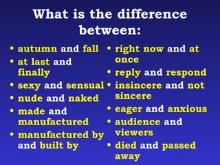What is the difference 
between: 
• autumn and fall 
• at last and 
finally 
• sexy and sensual 
• nude and naked 
• made and 
manufactured 
• manufactured by 
and built by 
• right now and at 
once 
• reply and respond 
• insincere and not 
sincere 
• eager and anxious 
• audience and 
viewers 
• died and passed 
away 
 