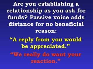 Are you establishing a 
relationship as you ask for 
funds? Passive voice adds 
distance for no beneficial 
reason: 
“A reply from you would 
be appreciated.” 
“We really do want your 
reaction.” 
 