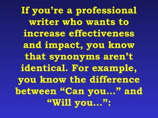 If you’re a professional 
writer who wants to 
increase effectiveness 
and impact, you know 
that synonyms aren’t 
identical. For example, 
you know the difference 
between “Can you…” and 
“Will you…”: 
 