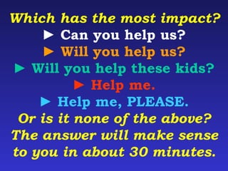 Which has the most impact? 
► Can you help us? 
► Will you help us? 
► Will you help these kids? 
► Help me. 
► Help me, PLEASE. 
Or is it none of the above? 
The answer will make sense 
to you in about 30 minutes. 
 